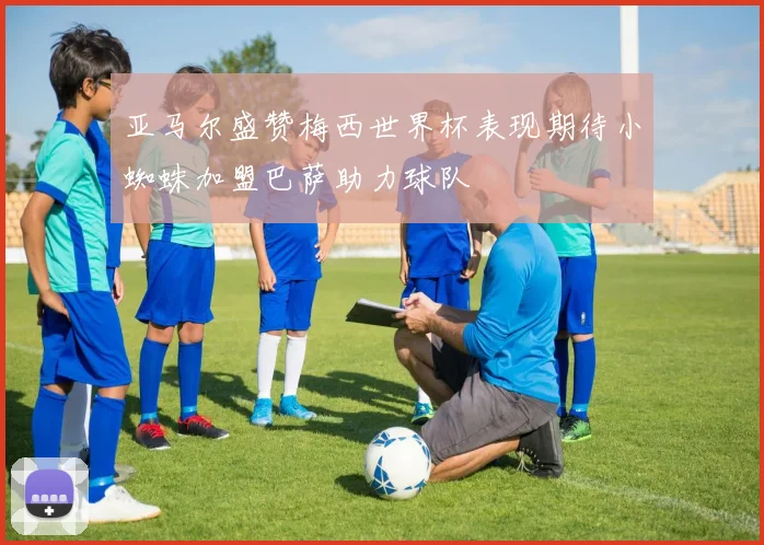 亚马尔盛赞梅西世界杯表现期待小蜘蛛加盟巴萨助力球队