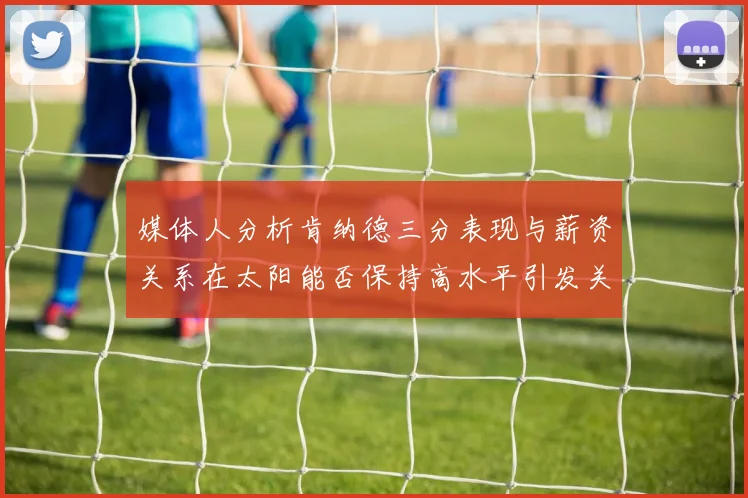 媒体人分析肯纳德三分表现与薪资关系在太阳能否保持高水平引发关注