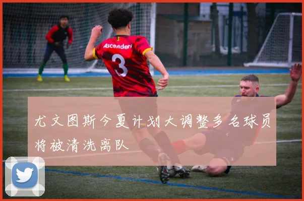 尤文图斯今夏计划大调整多名球员将被清洗离队