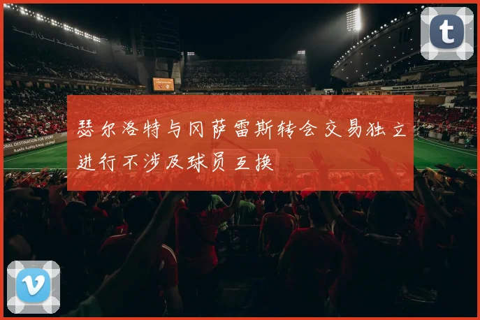 瑟尔洛特与冈萨雷斯转会交易独立进行不涉及球员互换