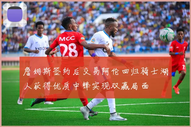 詹姆斯签约后交易阿伦回归骑士湖人获得优质中锋实现双赢局面