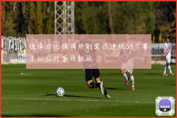 德泽尔比强调热刺需迅速规划下赛季以应对紧迫挑战
