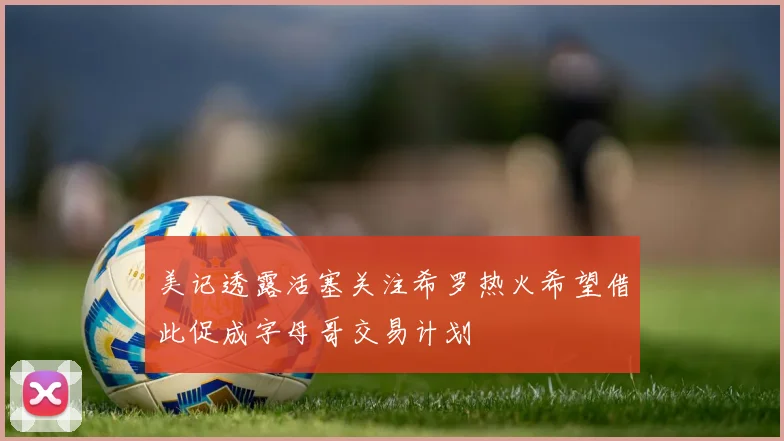 美记透露活塞关注希罗热火希望借此促成字母哥交易计划