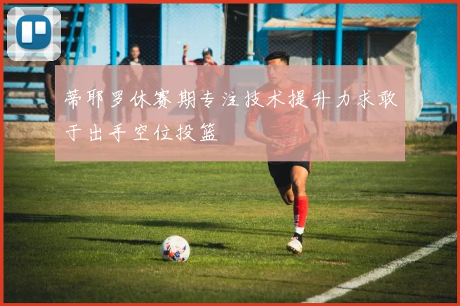 蒂耶罗休赛期专注技术提升力求敢于出手空位投篮