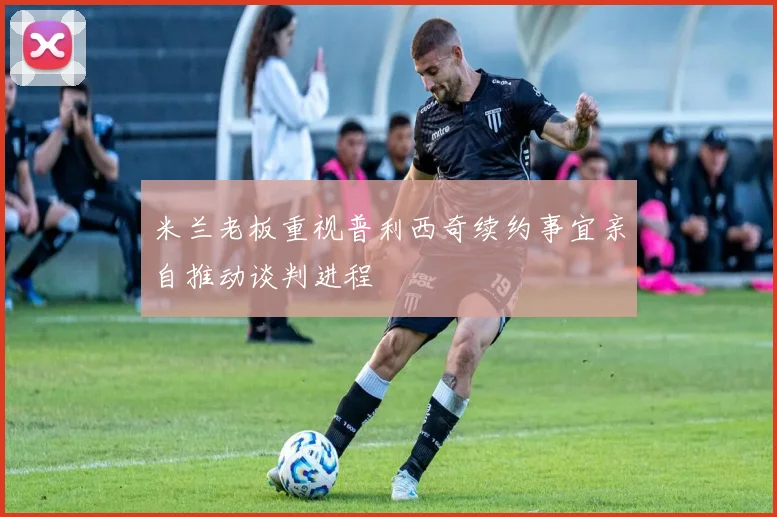 米兰老板重视普利西奇续约事宜亲自推动谈判进程