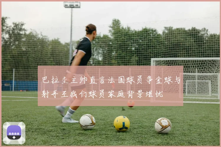 巴拉圭主帅直言法国球员争金球与射手王我们球员家庭背景堪忧
