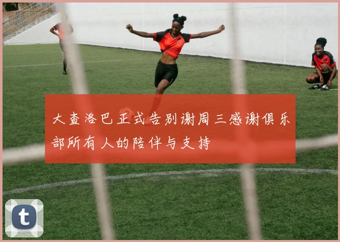 大查洛巴正式告别谢周三感谢俱乐部所有人的陪伴与支持
