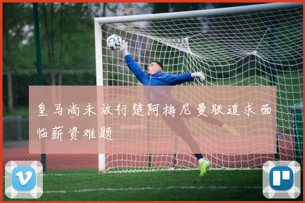 皇马尚未放行楚阿梅尼曼联追求面临薪资难题