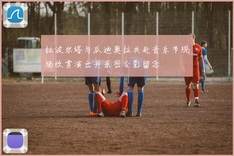 拉波尔塔与瓜迪奥拉共赴音乐节现场欣赏演出并亲密合影留念