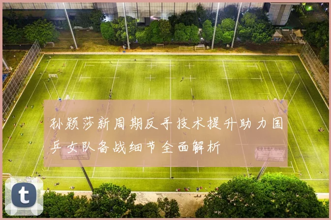 孙颖莎新周期反手技术提升助力国乒女队备战细节全面解析