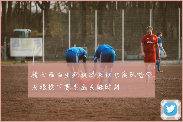 骑士面临生死抉择米切尔离队哈登或退役下赛季成关键时刻