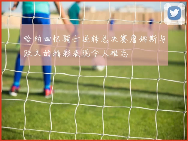 哈珀回忆骑士逆转总决赛詹姆斯与欧文的精彩表现令人难忘