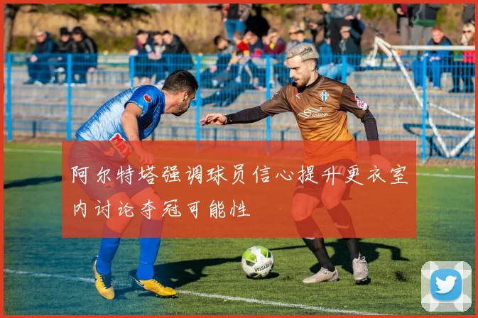 阿尔特塔强调球员信心提升更衣室内讨论夺冠可能性
