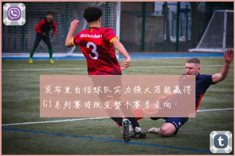 莫布里自信球队实力强大若能赢得G1系列赛将改变整个赛季走向
