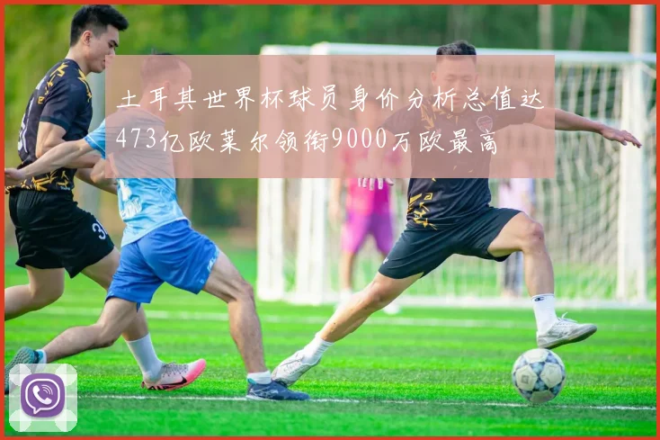 土耳其世界杯球员身价分析总值达473亿欧莱尔领衔9000万欧最高
