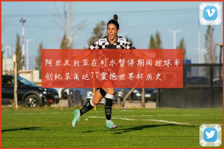 阿尔及利亚在补水暂停期间控球率创纪录高达77震撼世界杯历史