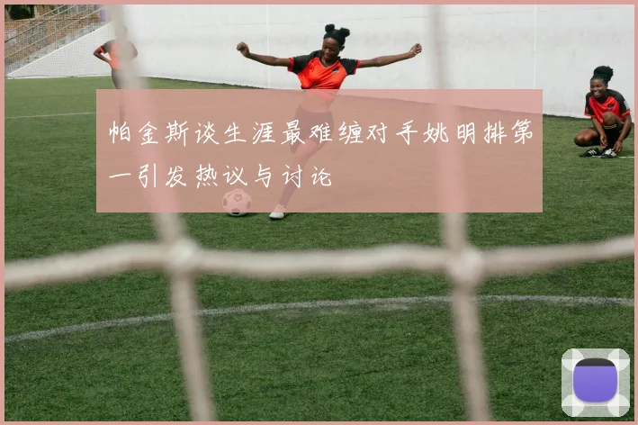 帕金斯谈生涯最难缠对手姚明排第一引发热议与讨论