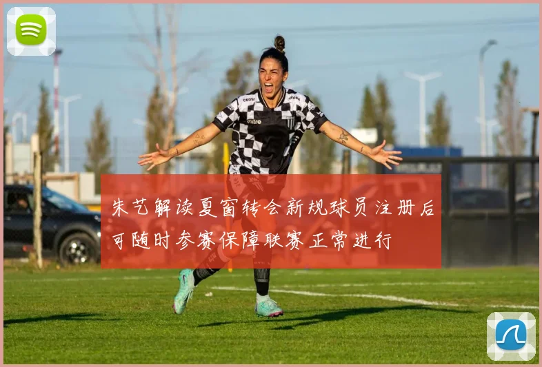 朱艺解读夏窗转会新规球员注册后可随时参赛保障联赛正常进行