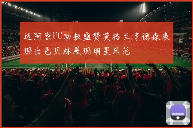迈阿密FC助教盛赞英格兰亨德森表现出色贝林展现明星风范