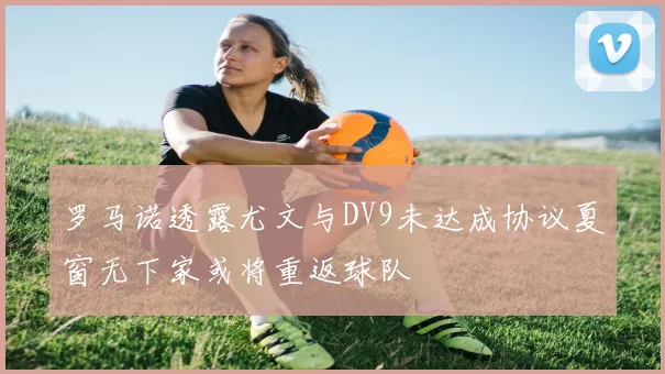 罗马诺透露尤文与DV9未达成协议夏窗无下家或将重返球队