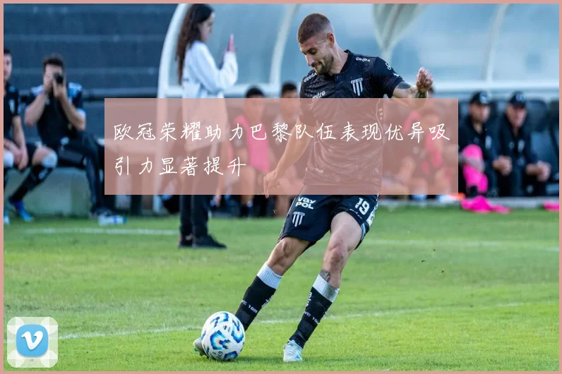 欧冠荣耀助力巴黎队伍表现优异吸引力显著提升
