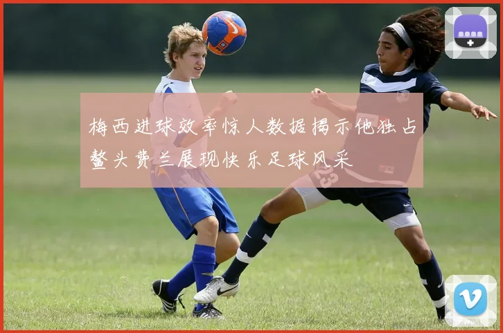 梅西进球效率惊人数据揭示他独占鳌头费兰展现快乐足球风采