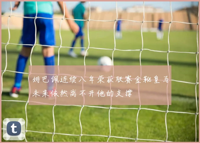姆巴佩连续八年荣获联赛金靴皇马未来依然离不开他的支撑