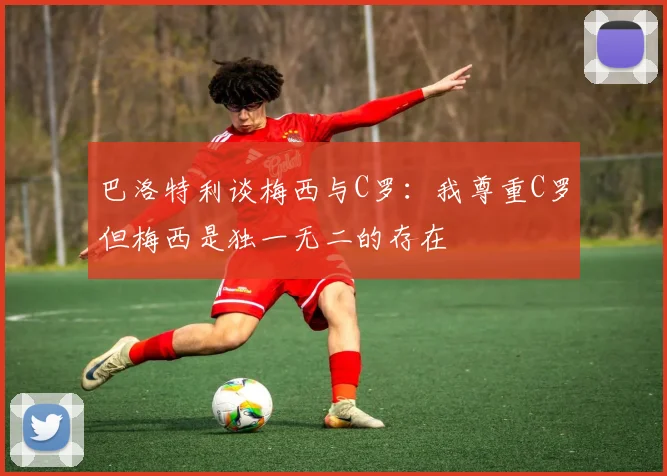 巴洛特利谈梅西与C罗：我尊重C罗但梅西是独一无二的存在