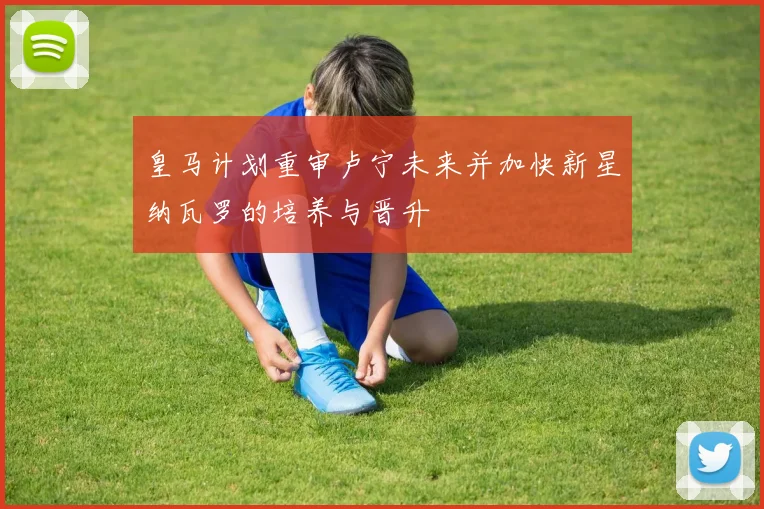 皇马计划重审卢宁未来并加快新星纳瓦罗的培养与晋升